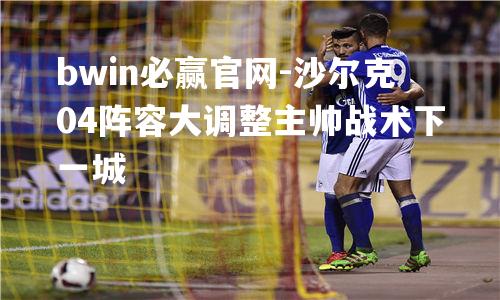 沙尔克04阵容大调整主帅战术下一城