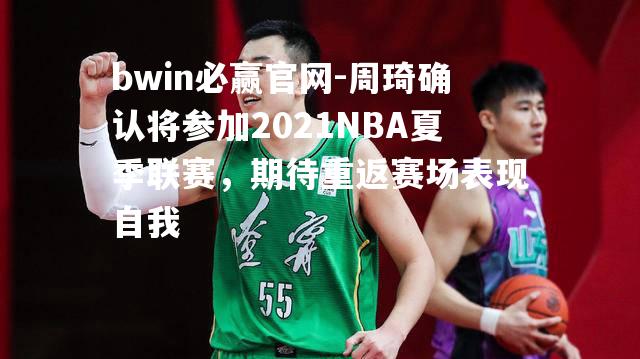 周琦确认将参加2021NBA夏季联赛，期待重返赛场表现自我