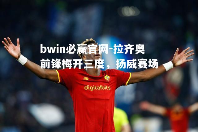 拉齐奥前锋梅开三度，扬威赛场