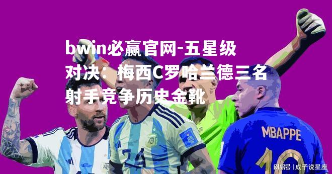 五星级对决：梅西C罗哈兰德三名射手竞争历史金靴