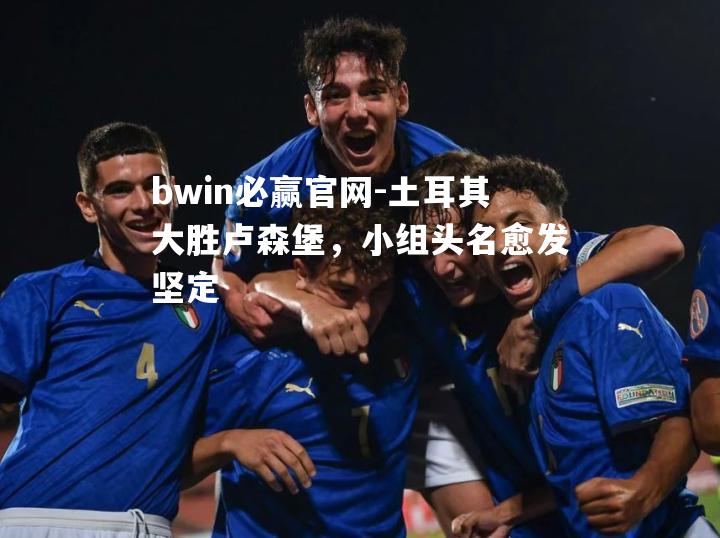 土耳其大胜卢森堡，小组头名愈发坚定