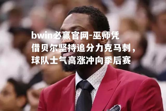 巫师凭借贝尔坚持追分力克马刺，球队士气高涨冲向季后赛