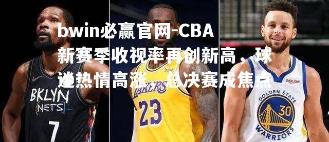 CBA新赛季收视率再创新高，球迷热情高涨，总决赛成焦点