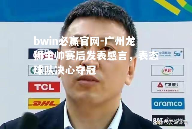 广州龙狮主帅赛后发表感言，表态球队决心夺冠