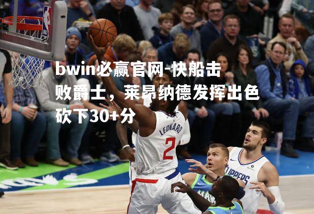 快船击败爵士，莱昂纳德发挥出色砍下30+分