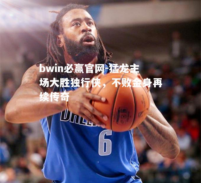 猛龙主场大胜独行侠，不败金身再续传奇