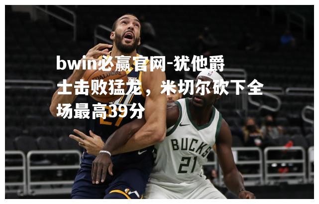 犹他爵士击败猛龙，米切尔砍下全场最高39分