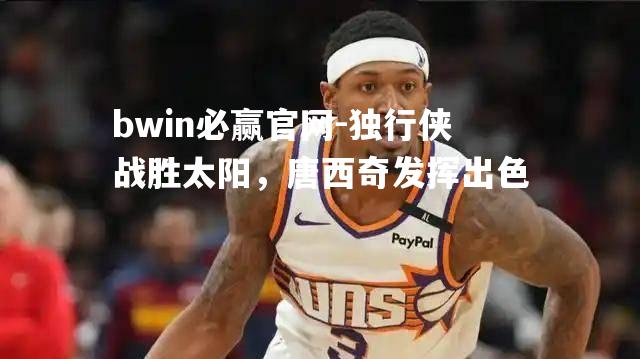 独行侠战胜太阳，唐西奇发挥出色