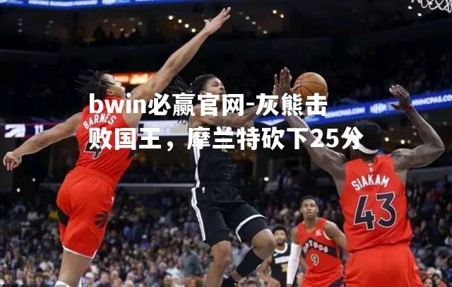 灰熊击败国王，摩兰特砍下25分